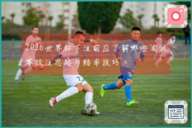 2026世界杯下注前应了解哪些淘汰赛投注思路与赔率技巧