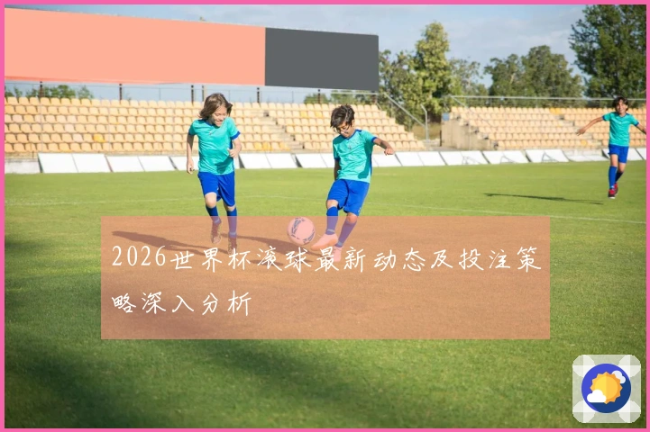 2026世界杯滚球最新动态及投注策略深入分析