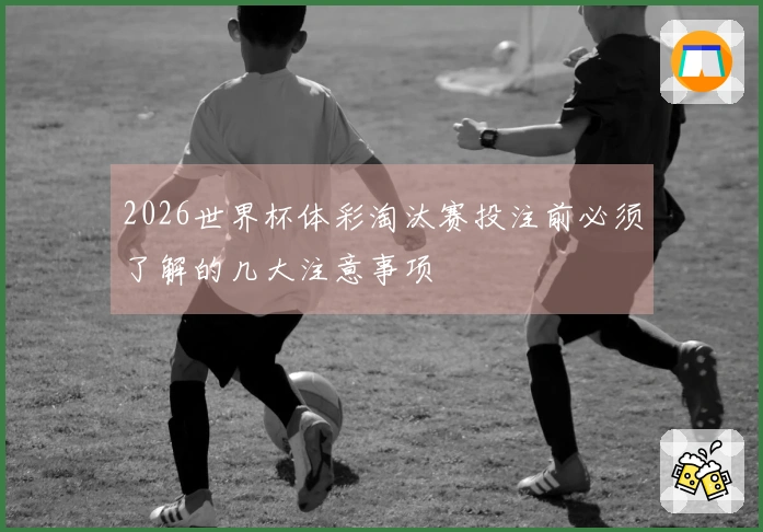 2026世界杯体彩淘汰赛投注前必须了解的几大注意事项